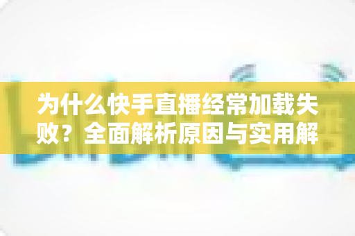 为什么快手直播经常加载失败？全面解析原因与实用解决方案指南