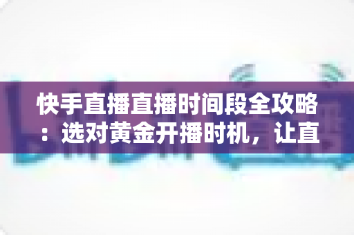 快手直播直播时间段全攻略：选对黄金开播时机，让直播间人气与销量双倍增长