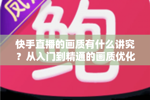 快手直播的画质有什么讲究？从入门到精通的画质优化全攻略