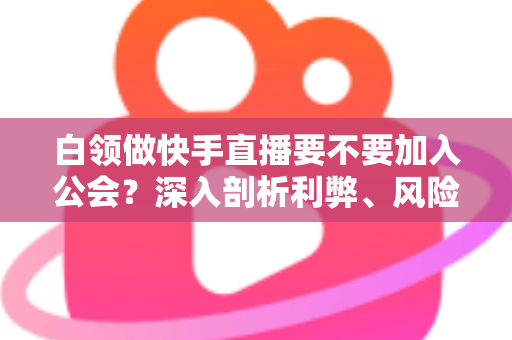 白领做快手直播要不要加入公会？深入剖析利弊、风险与选择策略，助你少走弯路