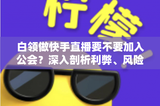 白领做快手直播要不要加入公会？深入剖析利弊、风险与选择策略，助你少走弯路