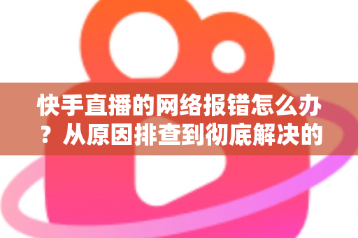 快手直播的网络报错怎么办?从原因排查到彻底解决的全攻略指南 快手直播的网络报错怎么办?从原因排查到彻底解决的全攻略指南