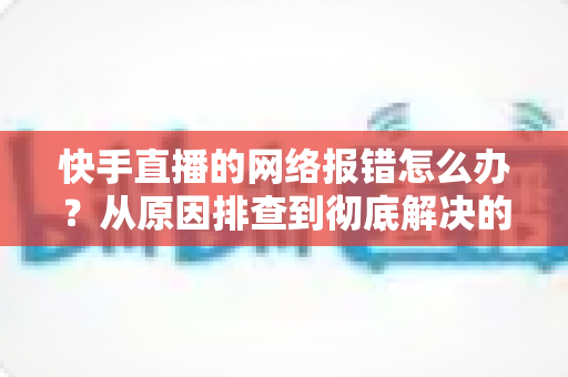 快手直播的网络报错怎么办?从原因排查到彻底解决的全攻略指南 快手直播的网络报错怎么办?从原因排查到彻底解决的全攻略指南