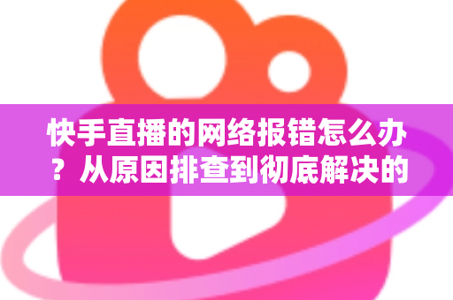 快手直播的网络报错怎么办？从原因排查到彻底解决的全攻略指南