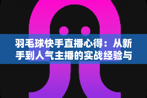 羽毛球快手直播心得：从新手到人气主播的实战经验与变现指南