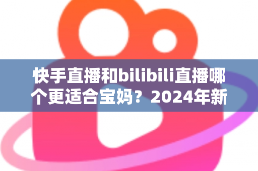 快手直播和bilibili直播哪个更适合宝妈？2024年新手妈妈选平台开直播的完整指南