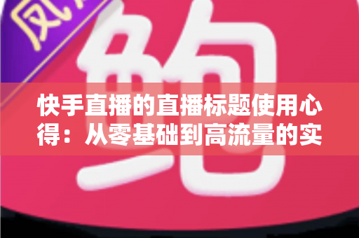 快手直播的直播标题使用心得:从零基础到高流量的实战指南 快手直播的直播标题使用心得:从零基础到高流量的实战指南