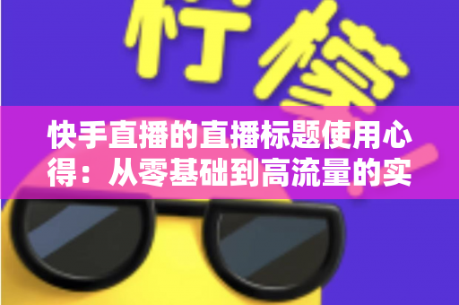 快手直播的直播标题使用心得：从零基础到高流量的实战指南