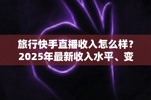 旅行快手直播收入怎么样?2025年最新收入水平、变现方式与赚钱攻略全面解析 旅行快手直播收入怎么样?2025年最新收入水平、变现方式与赚钱攻略全面解析