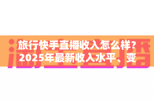 旅行快手直播收入怎么样？2025年最新收入水平、变现方式与赚钱攻略全面解析