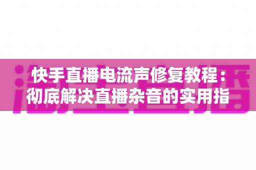 快手直播电流声修复教程：彻底解决直播杂音的实用指南