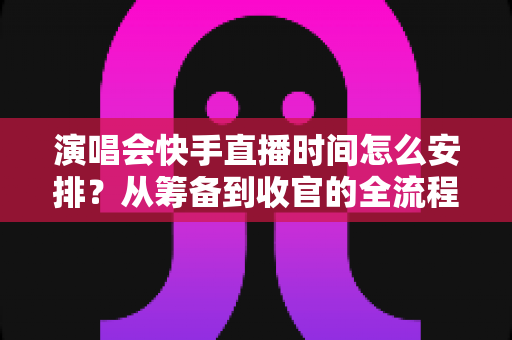 演唱会快手直播时间怎么安排？从筹备到收官的全流程时间规划攻略