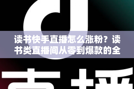 读书快手直播怎么涨粉？读书类直播间从零到爆款的全流程涨粉运营指南