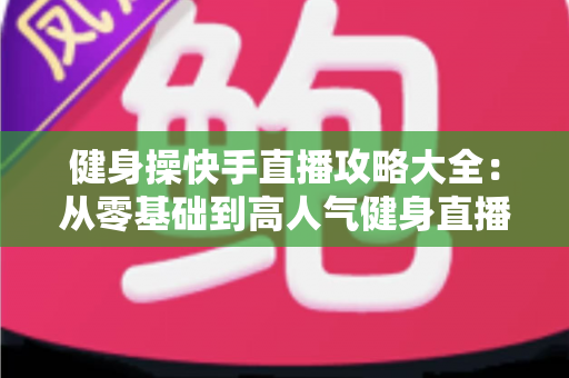 健身操快手直播攻略大全：从零基础到高人气健身直播间的实战指南