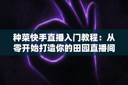 种菜快手直播入门教程：从零开始打造你的田园直播间，轻松涨粉变现