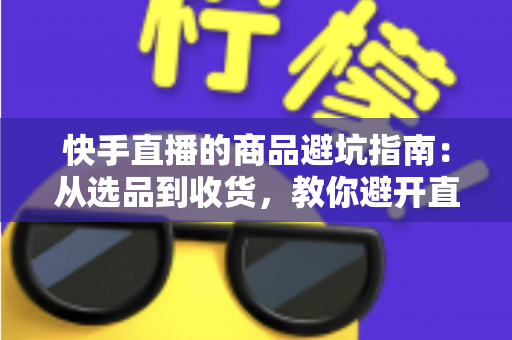 快手直播的商品避坑指南:从选品到收货,教你避开直播间里的每一个消费陷阱 快手直播的商品避坑指南:从选品到收货,教你避开直播间里的每一个消费陷阱