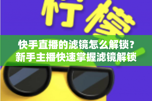 快手直播的滤镜怎么解锁？新手主播快速掌握滤镜解锁与美颜特效使用全攻略