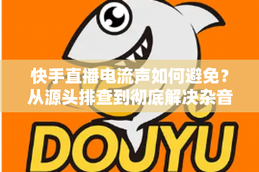 快手直播电流声如何避免？从源头排查到彻底解决杂音的完整指南