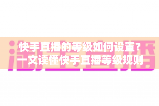 快手直播的等级如何设置？一文读懂快手直播等级规则与快速升级全攻略