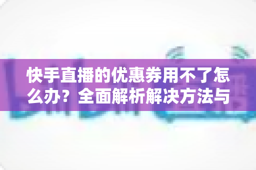 快手直播的优惠券用不了怎么办?全面解析解决方法与实用技巧 快手直播的优惠券用不了怎么办?全面解析解决方法与实用技巧