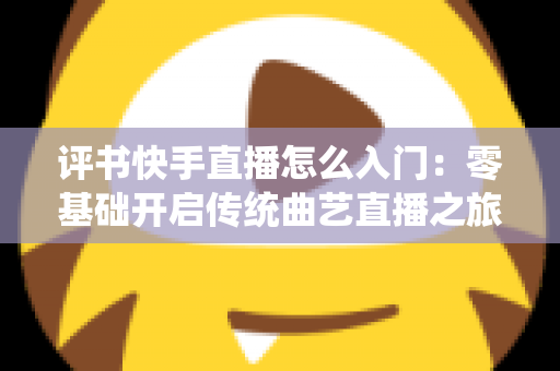 评书快手直播怎么入门：零基础开启传统曲艺直播之旅的完整指南
