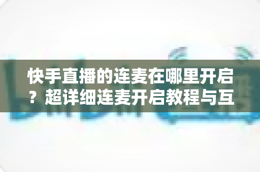 快手直播的连麦在哪里开启？超详细连麦开启教程与互动技巧全解析