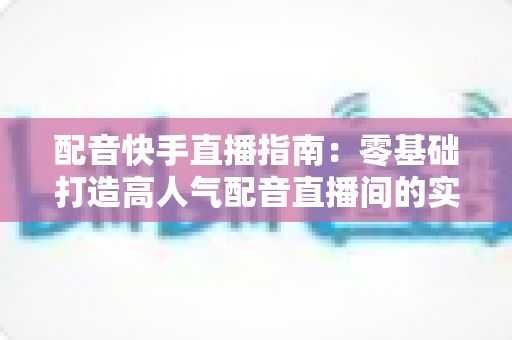 配音快手直播指南：零基础打造高人气配音直播间的实战宝典