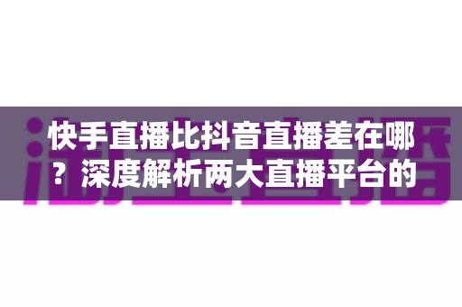 快手直播比抖音直播差在哪？深度解析两大直播平台的核心差距与选择指南