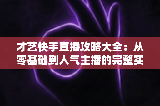 才艺快手直播攻略大全：从零基础到人气主播的完整实战指南