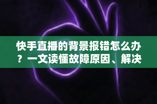 快手直播的背景报错怎么办?一文读懂故障原因、解决步骤与预防技巧 快手直播的背景报错怎么办?一文读懂故障原因、解决步骤与预防技巧