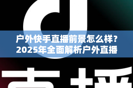户外快手直播前景怎么样?2025年全面解析户外直播的机遇、变现路径与未来趋势 户外快手直播前景怎么样?2025年全面解析户外直播的机遇、变现路径与未来趋势