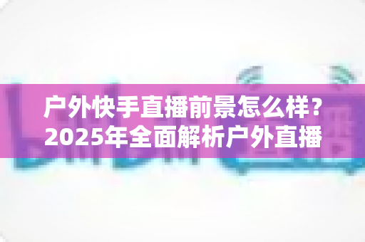 户外快手直播前景怎么样？2025年全面解析户外直播的机遇、变现路径与未来趋势
