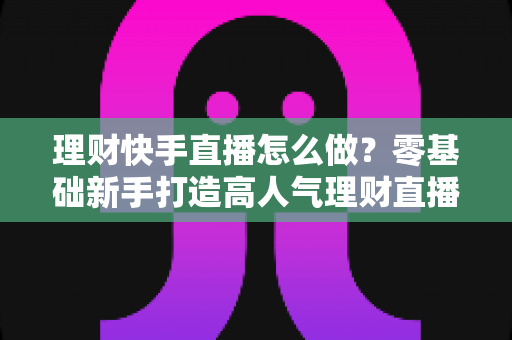 理财快手直播怎么做?零基础新手打造高人气理财直播间的实战指南 理财快手直播怎么做?零基础新手打造高人气理财直播间的实战指南