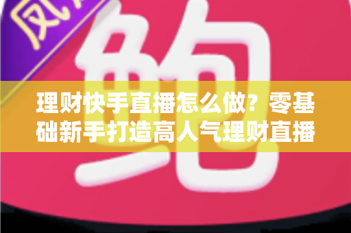 理财快手直播怎么做?零基础新手打造高人气理财直播间的实战指南 理财快手直播怎么做?零基础新手打造高人气理财直播间的实战指南
