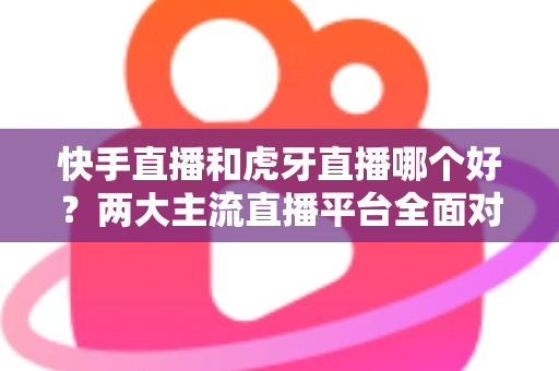 快手直播和虎牙直播哪个好?两大主流直播平台全面对比与选择指南 快手直播和虎牙直播哪个好?两大主流直播平台全面对比与选择指南