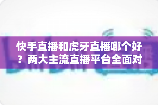 快手直播和虎牙直播哪个好？两大主流直播平台全面对比与选择指南