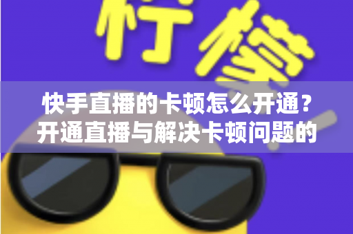 快手直播的卡顿怎么开通?开通直播与解决卡顿问题的全方位实用指南 快手直播的卡顿怎么开通?开通直播与解决卡顿问题的全方位实用指南
