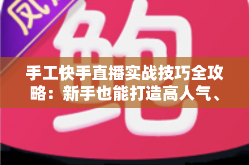 手工快手直播实战技巧全攻略：新手也能打造高人气、高转化的手工直播间
