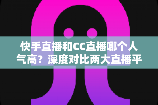 快手直播和CC直播哪个人气高？深度对比两大直播平台的真实热度与选择指南