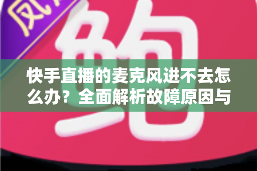 快手直播的麦克风进不去怎么办？全面解析故障原因与高效解决方法