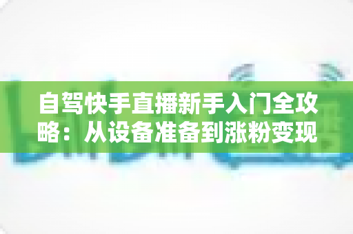 自驾快手直播新手入门全攻略:从设备准备到涨粉变现,一篇讲透旅途直播 自驾快手直播新手入门全攻略:从设备准备到涨粉变现,一篇讲透旅途直播