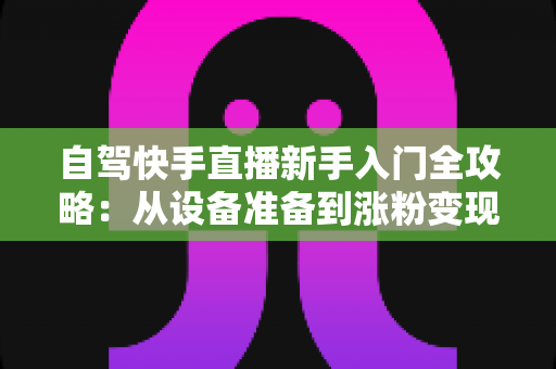 自驾快手直播新手入门全攻略:从设备准备到涨粉变现,一篇讲透旅途直播 自驾快手直播新手入门全攻略:从设备准备到涨粉变现,一篇讲透旅途直播