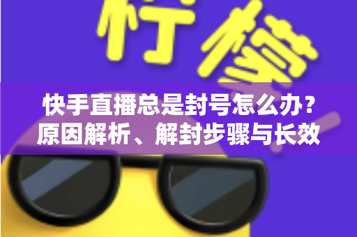 快手直播总是封号怎么办？原因解析、解封步骤与长效预防全攻略