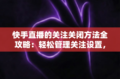 快手直播的关注关闭方法全攻略：轻松管理关注设置，告别打扰守护隐私