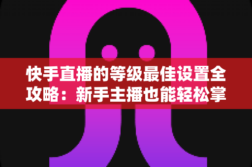 快手直播的等级最佳设置全攻略：新手主播也能轻松掌握的配置技巧