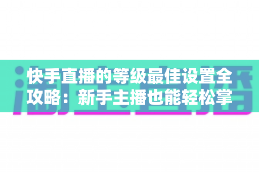 快手直播的等级最佳设置全攻略：新手主播也能轻松掌握的配置技巧