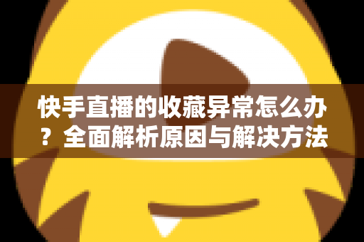 快手直播的收藏异常怎么办?全面解析原因与解决方法指南 快手直播的收藏异常怎么办?全面解析原因与解决方法指南