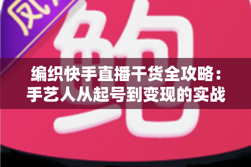 编织快手直播干货全攻略：手艺人从起号到变现的实战指南
