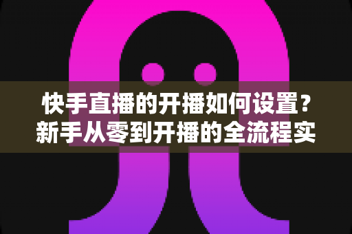快手直播的开播如何设置？新手从零到开播的全流程实战指南