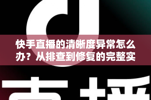 快手直播的清晰度异常怎么办？从排查到修复的完整实用指南